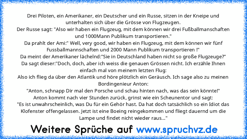 Drei Piloten, ein Amerikaner, ein Deutscher und ein Russe, sitzen in der Kneipe und unterhalten sich über die Grösse von Flugzeugen.
Der Russe sagt: "Also wir haben ein Flugzeug, mit dem können wir drei Fußballmanschaften und 1000Mann Publikum transportieren."
Da prahlt der Ami:" Well, very good, wir haben ein Flugzeug, mit dem können wir fünf Fussballmannschaften und 2000 Mann Publikum transpo...