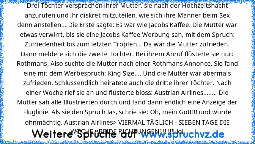 Drei Töchter versprachen ihrer Mutter, sie nach der Hochzeitsnacht anzurufen und ihr diskret mitzuteilen, wie sich ihre Männer beim Sex denn anstellen... Die Erste sagte: Es war wie Jacobs Kaffee. Die Mutter war etwas verwirrt, bis sie eine Jacobs Kaffee Werbung sah, mit dem Spruch: Zufriedenheit bis zum letzten Tropfen... Da war die Mutter zufrieden. Dann meldete sich die zweite Tochter. Bei i...