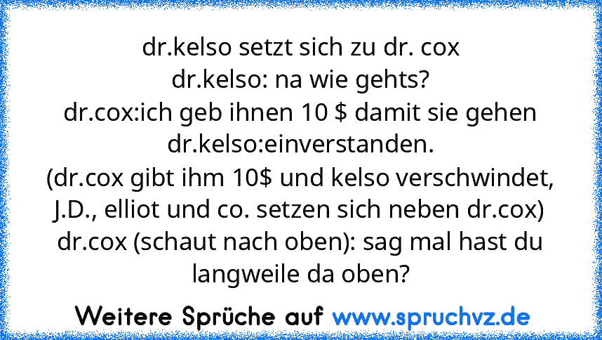 dr.kelso setzt sich zu dr. cox
dr.kelso: na wie gehts?
dr.cox:ich geb ihnen 10 $ damit sie gehen
dr.kelso:einverstanden.
(dr.cox gibt ihm 10$ und kelso verschwindet, J.D., elliot und co. setzen sich neben dr.cox)
dr.cox (schaut nach oben): sag mal hast du langweile da oben?