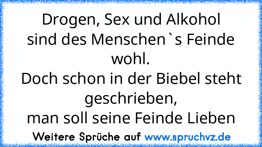 Drogen, Sex und Alkohol
sind des Menschen`s Feinde wohl.
Doch schon in der Biebel steht geschrieben,
man soll seine Feinde Lieben