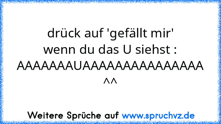 drück auf 'gefällt mir' wenn du das U siehst : AAAAAAAUAAAAAAAAAAAAAAA ^^