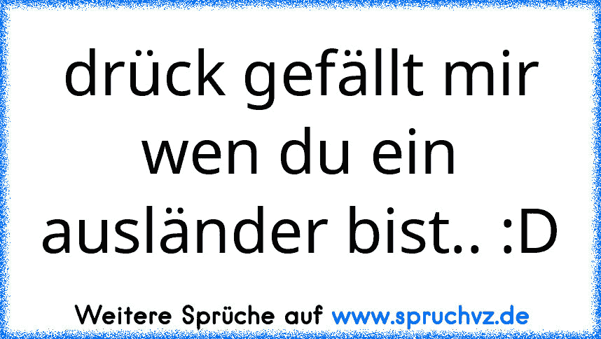 drück gefällt mir wen du ein ausländer bist.. :D