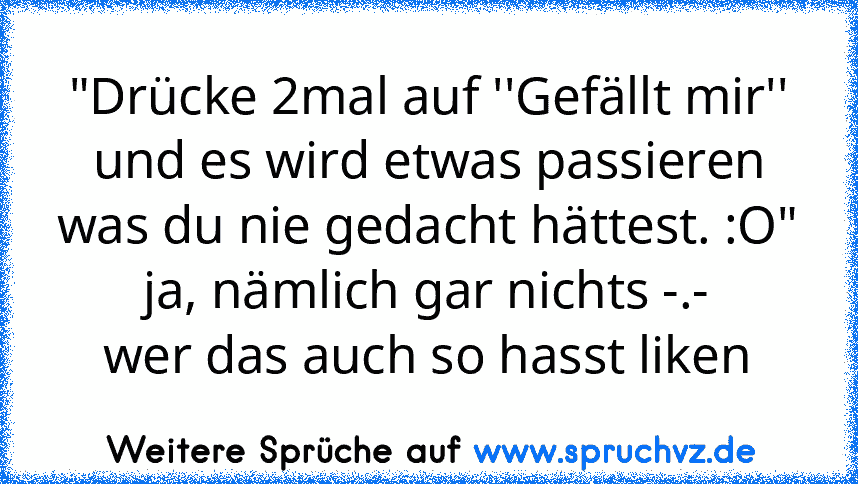 "Drücke 2mal auf ''Gefällt mir'' und es wird etwas passieren was du nie gedacht hättest. :O"
ja, nämlich gar nichts -.-
wer das auch so hasst liken