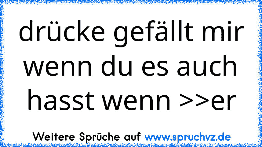 drücke gefällt mir wenn du es auch hasst wenn >>er