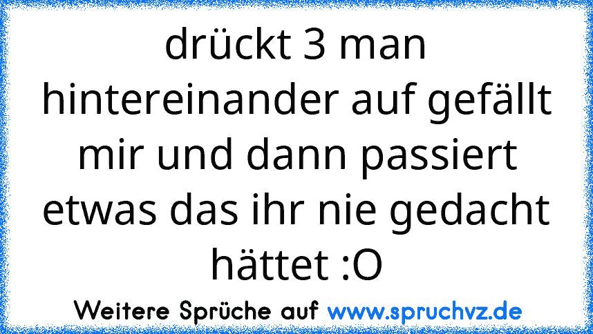 drückt 3 man hintereinander auf gefällt mir und dann passiert etwas das ihr nie gedacht hättet :O