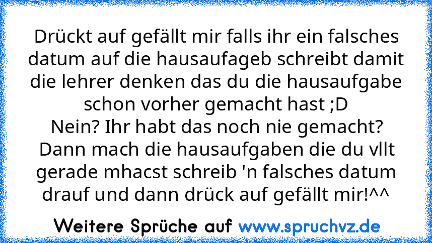 Drückt auf gefällt mir falls ihr ein falsches datum auf die hausaufageb schreibt damit die lehrer denken das du die hausaufgabe schon vorher gemacht hast ;D
Nein? Ihr habt das noch nie gemacht?
Dann mach die hausaufgaben die du vllt gerade mhacst schreib 'n falsches datum drauf und dann drück auf gefällt mir!^^