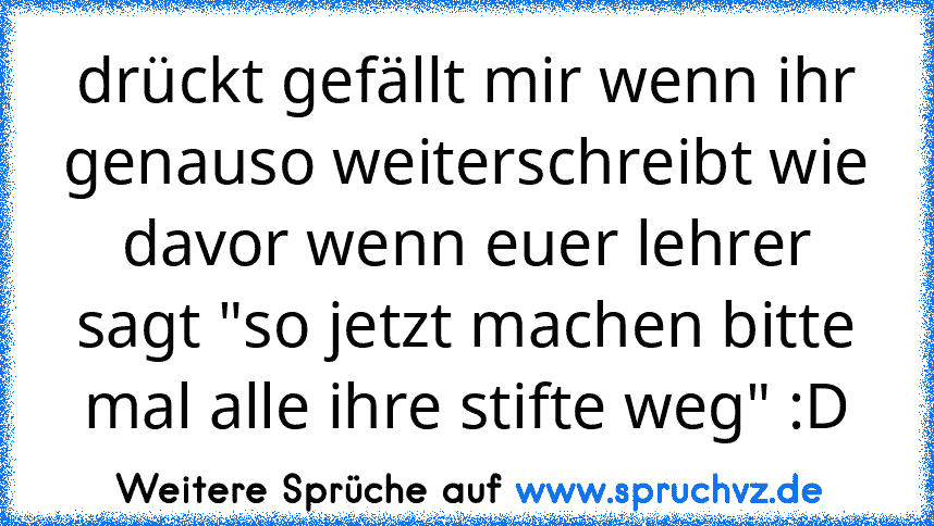 drückt gefällt mir wenn ihr genauso weiterschreibt wie davor wenn euer lehrer sagt "so jetzt machen bitte mal alle ihre stifte weg" :D