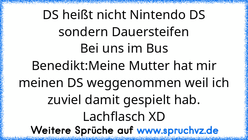 DS heißt nicht Nintendo DS sondern Dauersteifen
Bei uns im Bus
Benedikt:Meine Mutter hat mir meinen DS weggenommen weil ich zuviel damit gespielt hab.
Lachflasch XD