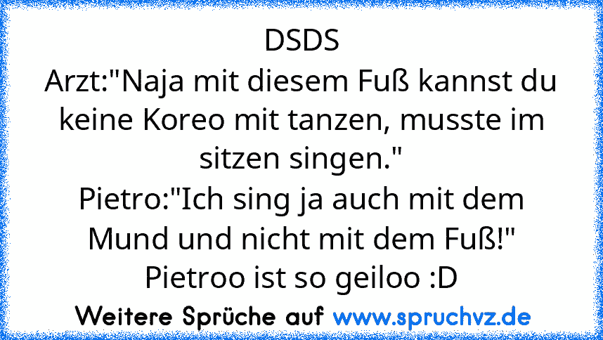 DSDS
Arzt:"Naja mit diesem Fuß kannst du keine Koreo mit tanzen, musste im sitzen singen."
Pietro:"Ich sing ja auch mit dem Mund und nicht mit dem Fuß!"
Pietroo ist so geiloo :D