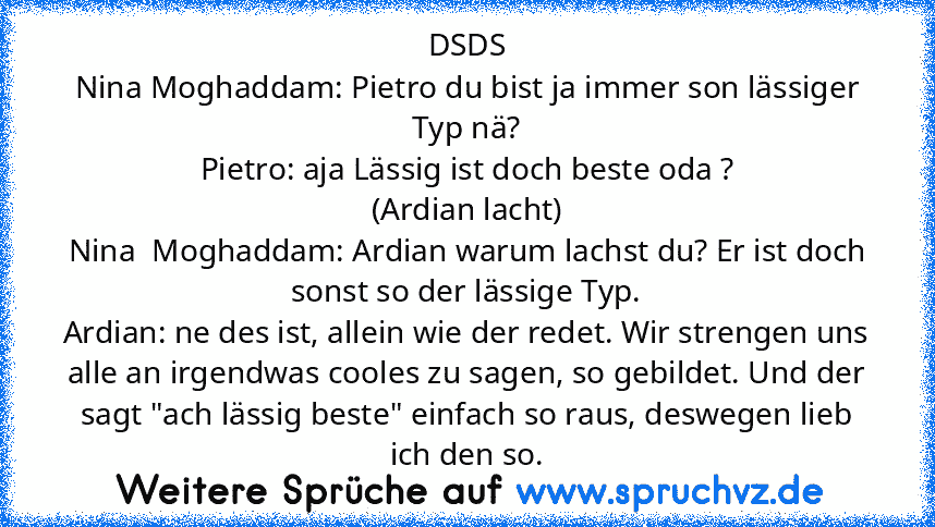 DSDS
Nina Moghaddam: Pietro du bist ja immer son lässiger Typ nä?
Pietro: aja Lässig ist doch beste oda ?
(Ardian lacht)
Nina  Moghaddam: Ardian warum lachst du? Er ist doch sonst so der lässige Typ.
Ardian: ne des ist, allein wie der redet. Wir strengen uns alle an irgendwas cooles zu sagen, so gebildet. Und der sagt "ach lässig beste" einfach so raus, deswegen lieb ich den so.