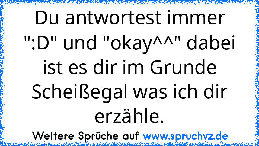 Du antwortest immer ":D" und "okay^^" dabei ist es dir im Grunde Scheißegal was ich dir erzähle.