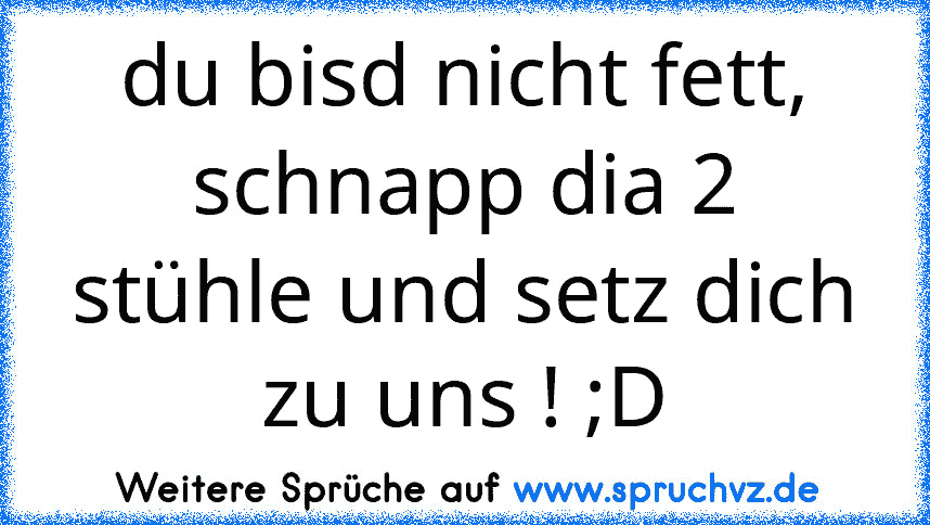 du bisd nicht fett, schnapp dia 2 stühle und setz dich zu uns ! ;D