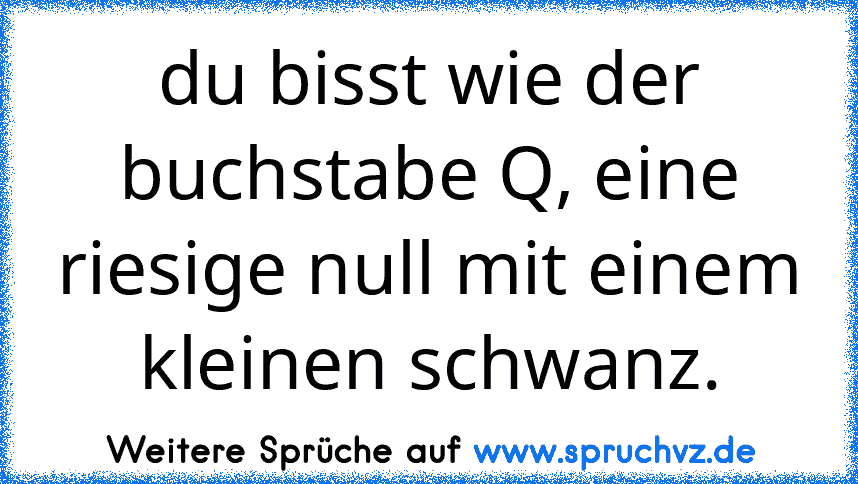 du bisst wie der buchstabe Q, eine riesige null mit einem kleinen schwanz.