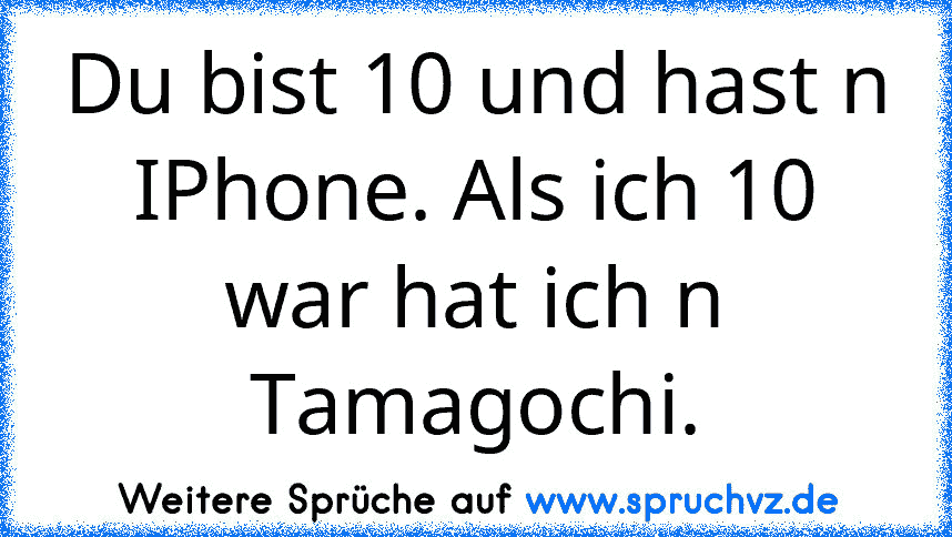 Du bist 10 und hast n IPhone. Als ich 10 war hat ich n Tamagochi.