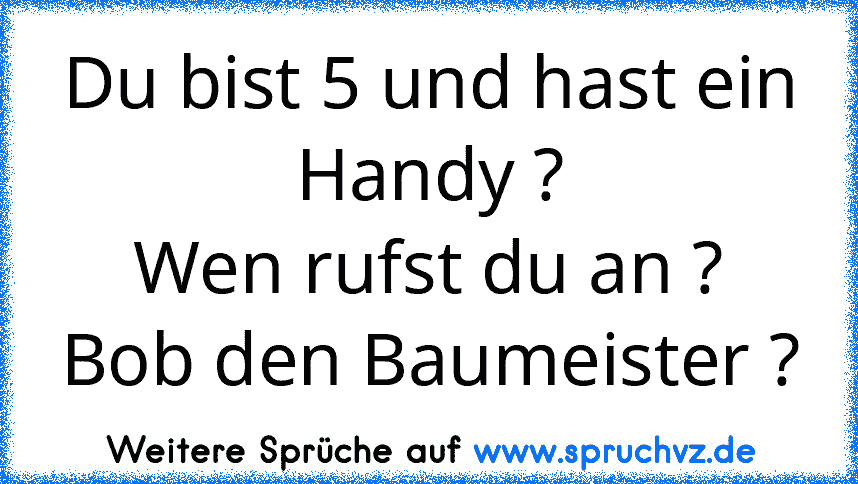 Du bist 5 und hast ein Handy ?
Wen rufst du an ?
Bob den Baumeister ?