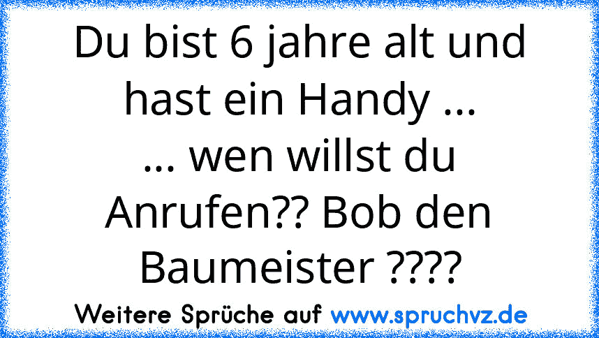 Du bist 6 jahre alt und hast ein Handy ...
... wen willst du Anrufen?? Bob den Baumeister ????