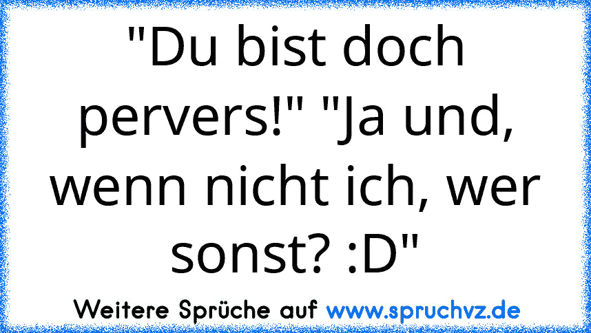 "Du bist doch pervers!" "Ja und, wenn nicht ich, wer sonst? :D"