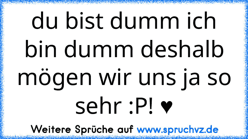 du bist dumm ich bin dumm deshalb mögen wir uns ja so sehr :P! ♥