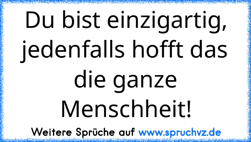 Du bist einzigartig, jedenfalls hofft das die ganze Menschheit!