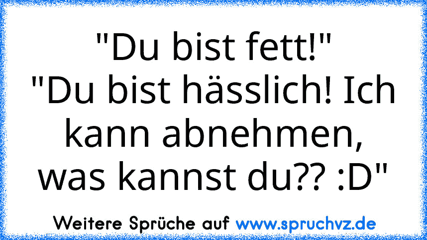 "Du bist fett!"
"Du bist hässlich! Ich kann abnehmen, was kannst du?? :D"