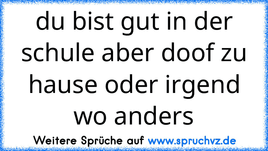 du bist gut in der schule aber doof zu hause oder irgend wo anders