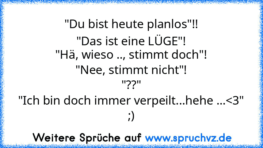 "Du bist heute planlos"!!
"Das ist eine LÜGE"!
"Hä, wieso .., stimmt doch"!
"Nee, stimmt nicht"!
"??"
"Ich bin doch immer verpeilt...hehe ...