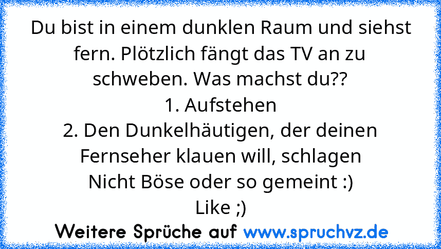 Du bist in einem dunklen Raum und siehst fern. Plötzlich fängt das TV an zu schweben. Was machst du??
1. Aufstehen
2. Den Dunkelhäutigen, der deinen Fernseher klauen will, schlagen
Nicht Böse oder so gemeint :)
Like ;)