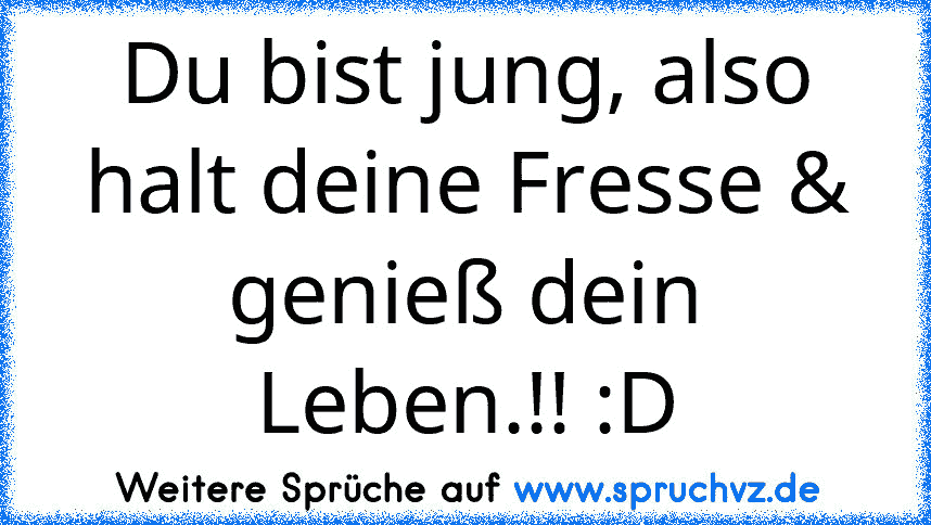 Du bist jung, also halt deine Fresse & genieß dein Leben.!! :D