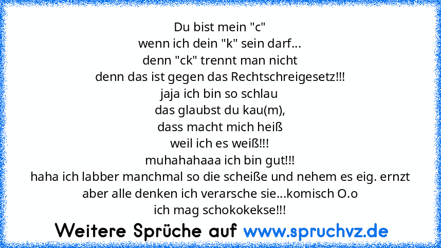 Du bist mein "c"
wenn ich dein "k" sein darf...
denn "ck" trennt man nicht
denn das ist gegen das Rechtschreigesetz!!!
jaja ich bin so schlau
das glaubst du kau(m),
dass macht mich heiß
weil ich es weiß!!!
muhahahaaa ich bin gut!!!
haha ich labber manchmal so die scheiße und nehem es eig. ernzt aber alle denken ich verarsche sie...komisch O.o
ich mag schokokekse!!!