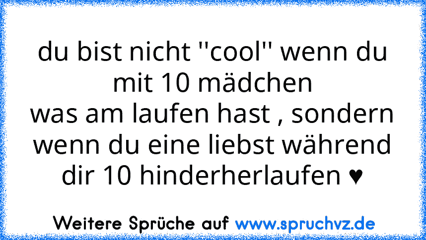 du bist nicht ''cool'' wenn du mit 10 mädchen
was am laufen hast , sondern wenn du eine liebst während dir 10 hinderherlaufen ♥