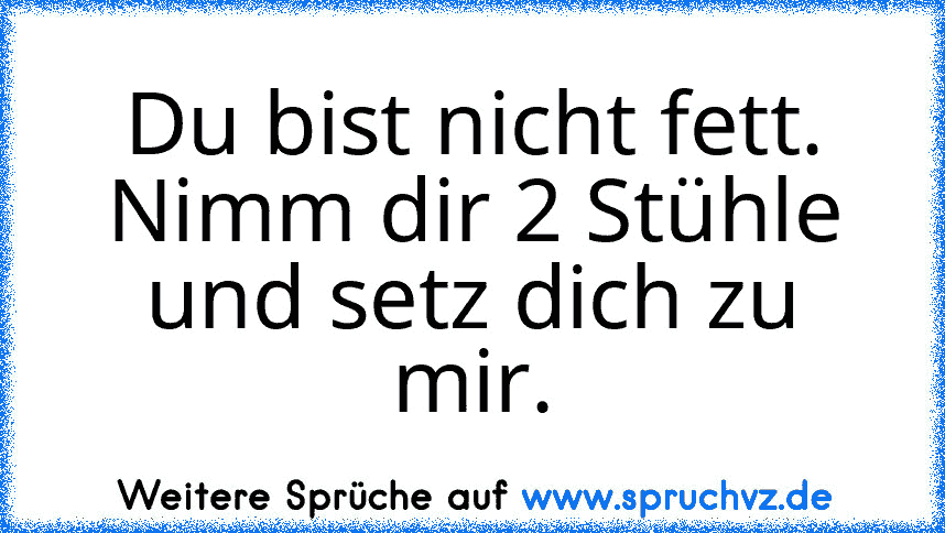 Du bist nicht fett. Nimm dir 2 Stühle und setz dich zu mir.