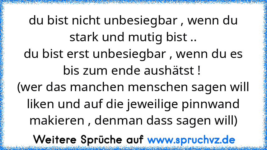 du bist nicht unbesiegbar , wenn du stark und mutig bist ..
du bist erst unbesiegbar , wenn du es bis zum ende aushätst ! 
(wer das manchen menschen sagen will liken und auf die jeweilige pinnwand makieren , denman dass sagen will)