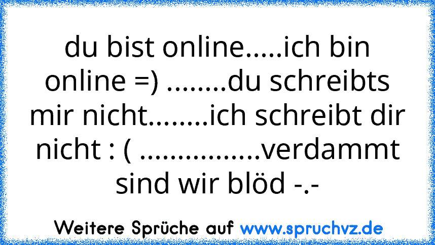 du bist online.....ich bin online =) ........du schreibts mir nicht........ich schreibt dir nicht : ( ................verdammt sind wir blöd -.-