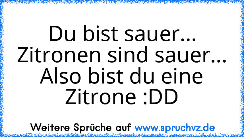 Du bist sauer...
Zitronen sind sauer...
Also bist du eine Zitrone :DD