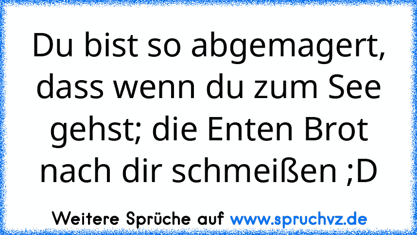 Du bist so abgemagert, dass wenn du zum See gehst; die Enten Brot nach dir schmeißen ;D