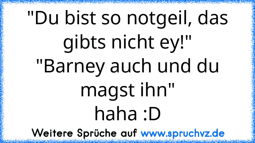 "Du bist so notgeil, das gibts nicht ey!"
"Barney auch und du magst ihn"
haha :D