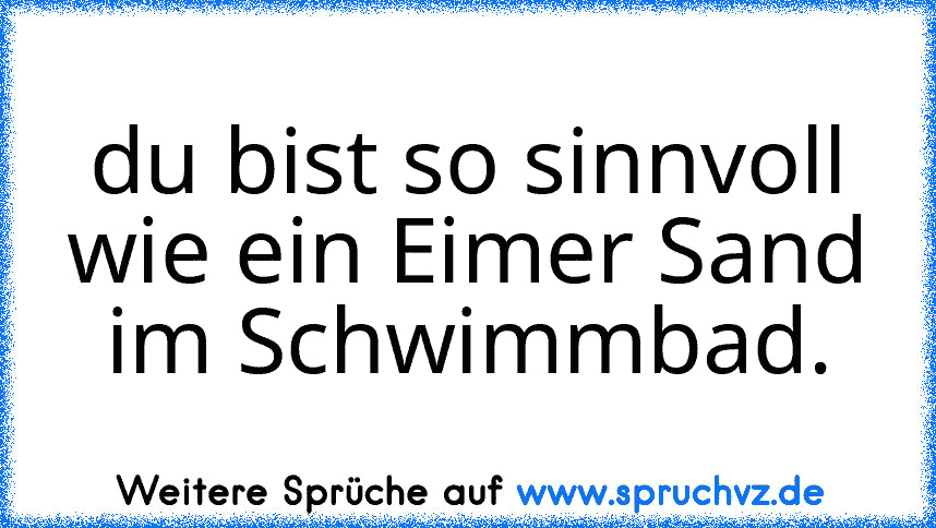 du bist so sinnvoll wie ein Eimer Sand im Schwimmbad.