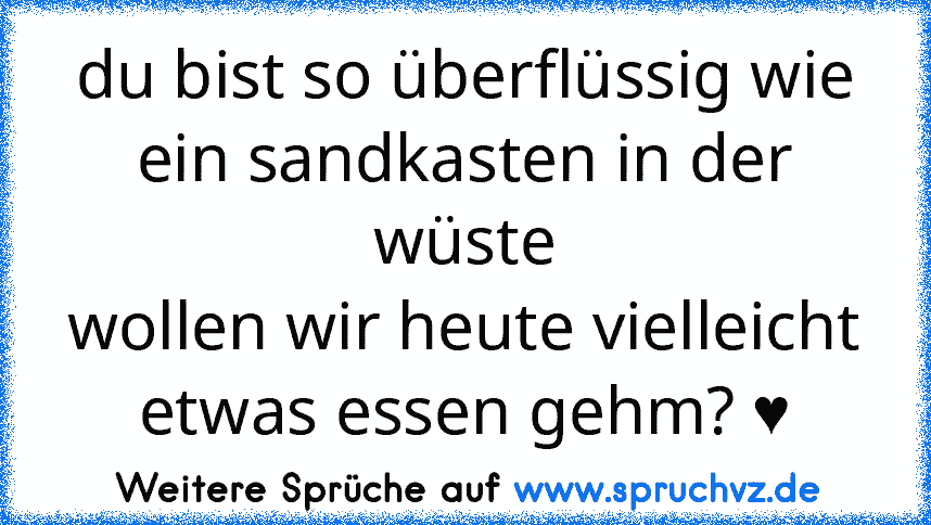 du bist so überflüssig wie ein sandkasten in der wüste
wollen wir heute vielleicht etwas essen gehm? ♥