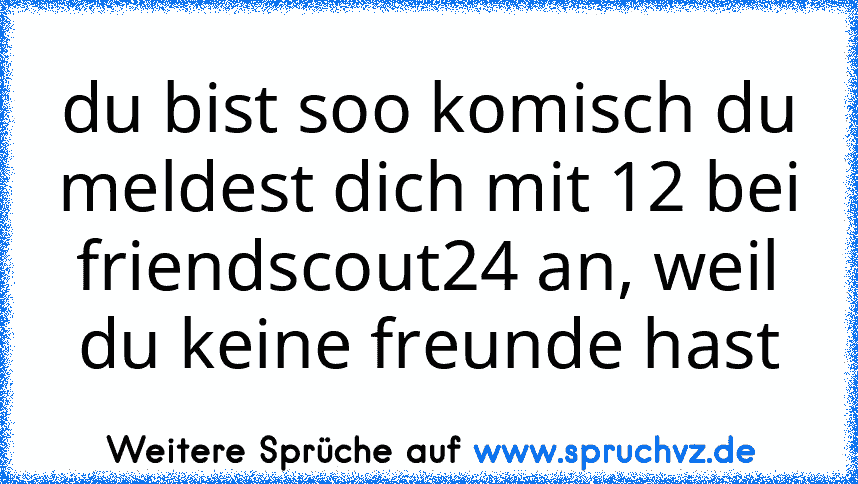 du bist soo komisch du meldest dich mit 12 bei friendscout24 an, weil du keine freunde hast