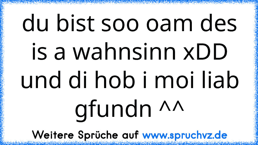 du bist soo oam des is a wahnsinn xDD und di hob i moi liab gfundn ^^