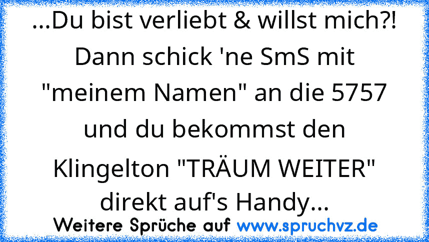 ...Du bist verliebt & willst mich?!
Dann schick 'ne SmS mit "meinem Namen" an die 5757 und du bekommst den Klingelton "TRÄUM WEITER" direkt auf's Handy...