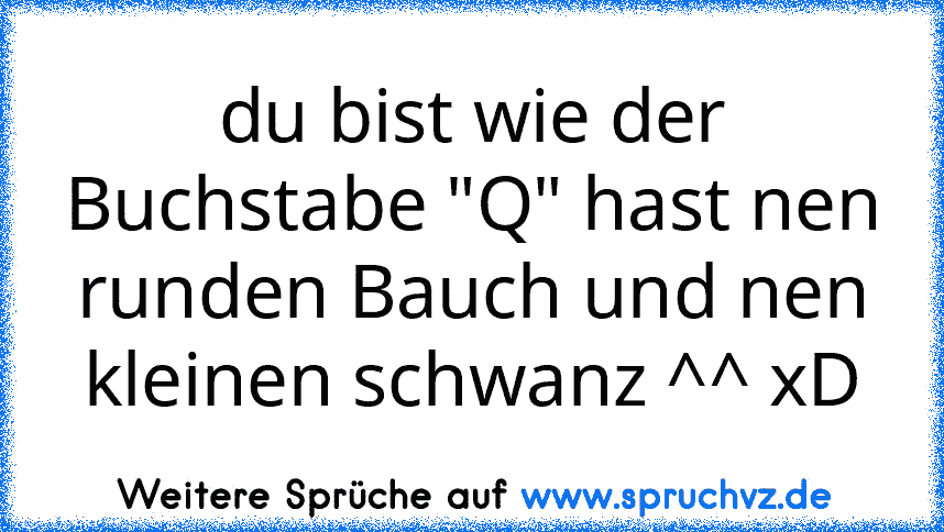 du bist wie der Buchstabe "Q" hast nen runden Bauch und nen kleinen schwanz ^^ xD