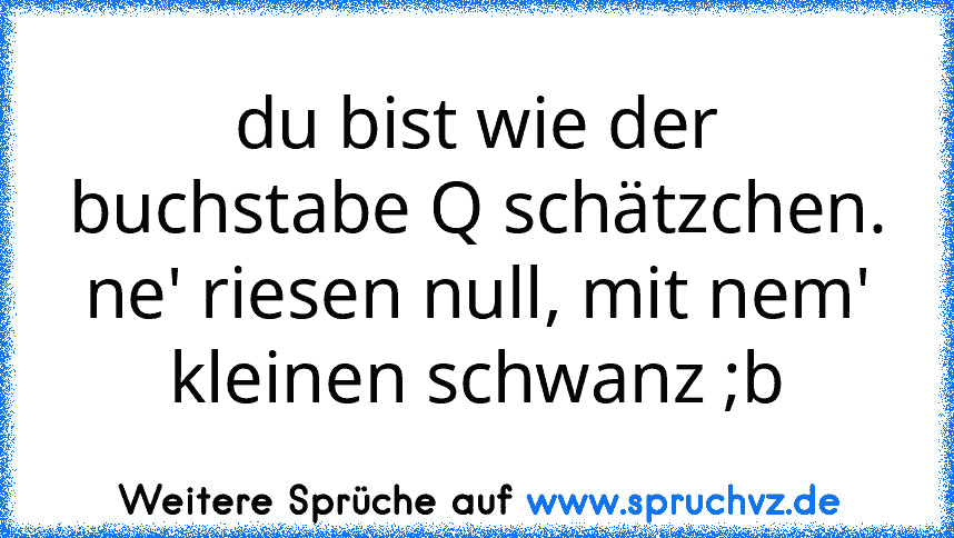 du bist wie der buchstabe Q schätzchen. ne' riesen null, mit nem' kleinen schwanz ;b