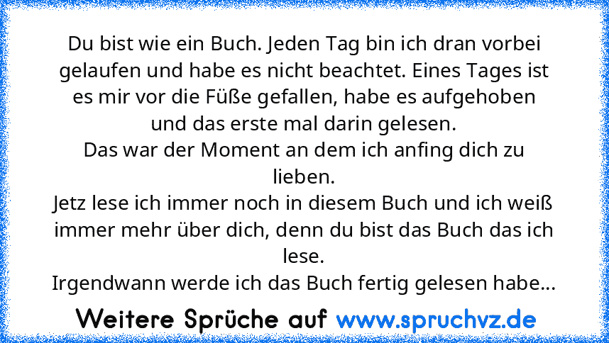 Du bist wie ein Buch. Jeden Tag bin ich dran vorbei gelaufen und habe es nicht beachtet. Eines Tages ist es mir vor die Füße gefallen, habe es aufgehoben und das erste mal darin gelesen.
Das war der Moment an dem ich anfing dich zu lieben.
Jetz lese ich immer noch in diesem Buch und ich weiß immer mehr über dich, denn du bist das Buch das ich lese.
Irgendwann werde ich das Buch fertig gelesen h...