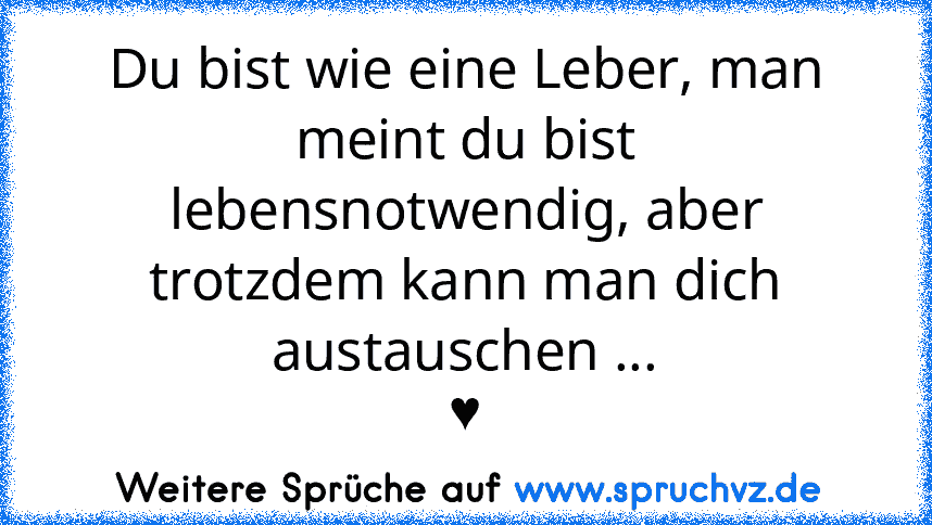 Du bist wie eine Leber, man meint du bist lebensnotwendig, aber trotzdem kann man dich austauschen ...
♥