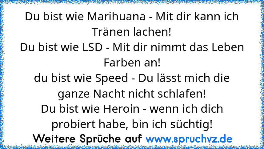 Du bist wie Marihuana - Mit dir kann ich Tränen lachen!
Du bist wie LSD - Mit dir nimmt das Leben Farben an!
du bist wie Speed - Du lässt mich die ganze Nacht nicht schlafen!
Du bist wie Heroin - wenn ich dich probiert habe, bin ich süchtig!