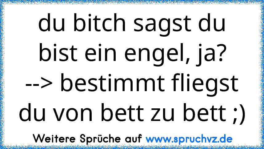 du bitch sagst du bist ein engel, ja?
--> bestimmt fliegst du von bett zu bett ;)