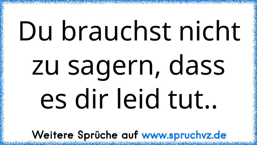 Du brauchst nicht zu sagern, dass es dir leid tut..