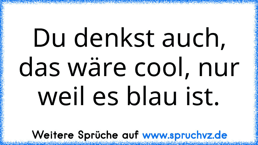 Du denkst auch, das wäre cool, nur weil es blau ist.