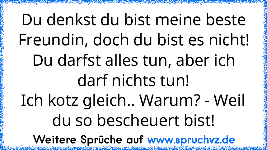 Du denkst du bist meine beste Freundin, doch du bist es nicht!
Du darfst alles tun, aber ich darf nichts tun!
Ich kotz gleich.. Warum? - Weil du so bescheuert bist!